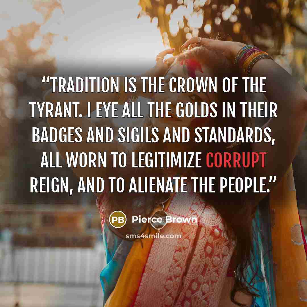 “Tradition is the crown of the tyrant. I eye all the Golds in their badges and Sigils and standards, all worn to legitimize corrupt reign, and to alienate the people.” quote by Pierce Brown