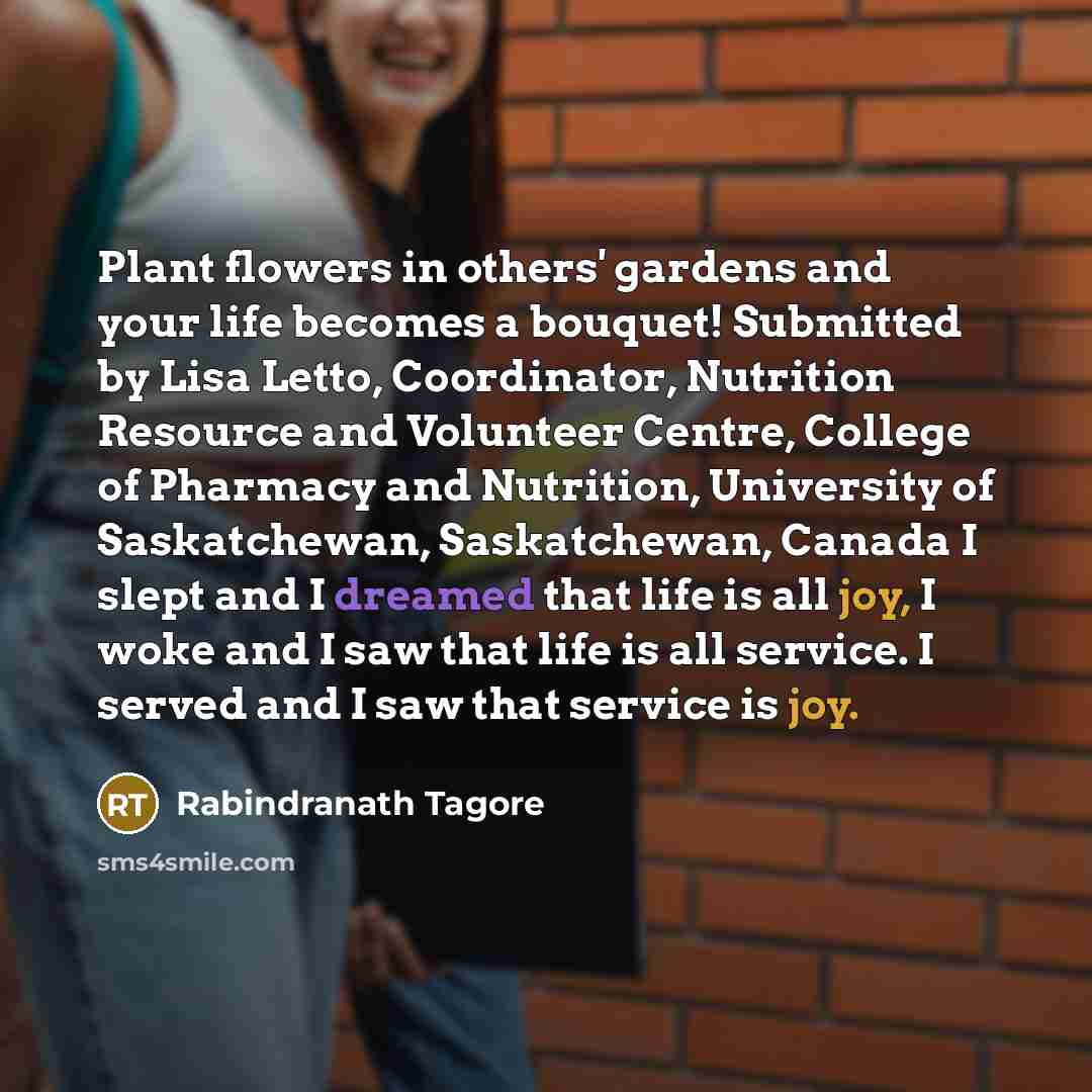 “Plant flowers in others' gardens and your life becomes a bouquet! Submitted by Lisa Letto, Coordinator, Nutrition Resource and Volunteer Centre, College of Pharmacy and Nutrition, University of Saskatchewan, Saskatchewan, Canada I slept and I dreamed that life is all joy, I woke and I saw that…” quote by Rabindranath Tagore