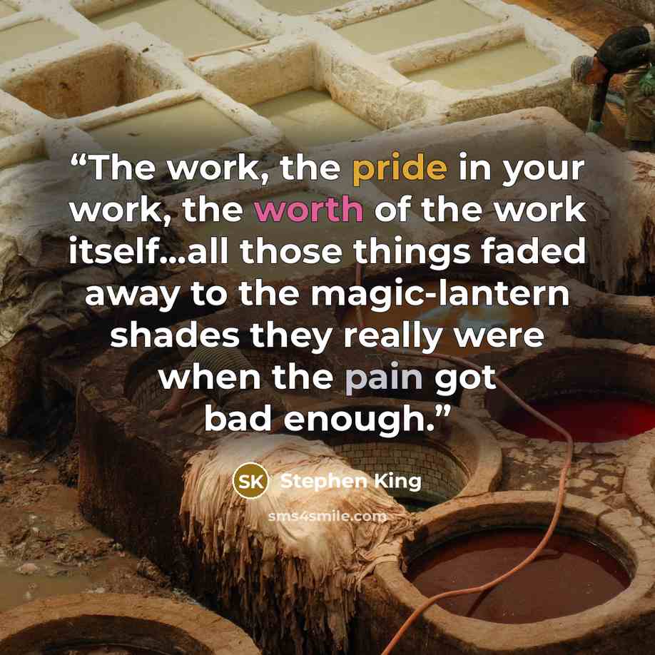 “The work, the pride in your work, the worth of the work itself...all those things faded away to the magic-lantern shades they really were when the pain got bad enough.” quote by Stephen King