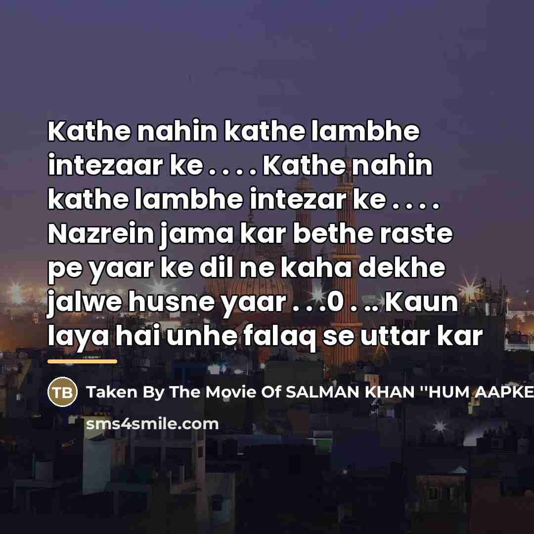 “Kathe nahin kathe lambhe intezaar ke . . . . Kathe nahin kathe lambhe intezar ke . . . . Nazrein jama kar bethe raste pe yaar ke dil ne kaha dekhe jalwe husne yaar . . .0 . .. Kaun laya hai unhe falaq se uttar kar” quote by Taken By The Movie Of SALMAN KHAN