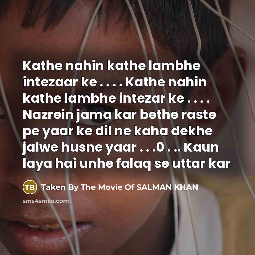 “Kathe nahin kathe lambhe intezaar ke . . . . Kathe nahin kathe lambhe intezar ke . . . . Nazrein jama kar bethe raste pe yaar ke dil ne kaha dekhe jalwe husne yaar . . .0 . .. Kaun laya hai unhe falaq se uttar kar” quote by Taken By The Movie Of SALMAN KHAN