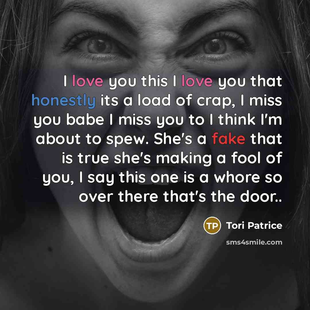 “I love you this I love you that honestly its a load of crap, I miss you babe I miss you to I think I'm about to spew. She's a fake that is true she's making a fool of you, I say this one is a whore so over there that's the door..” quote by Tori Patrice