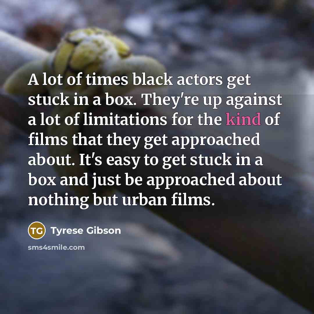 “A lot of times black actors get stuck in a box. They're up against a lot of limitations for the kind of films that they get approached about. It's easy to get stuck in a box and just be approached about nothing but urban films.” quote by Tyrese Gibson
