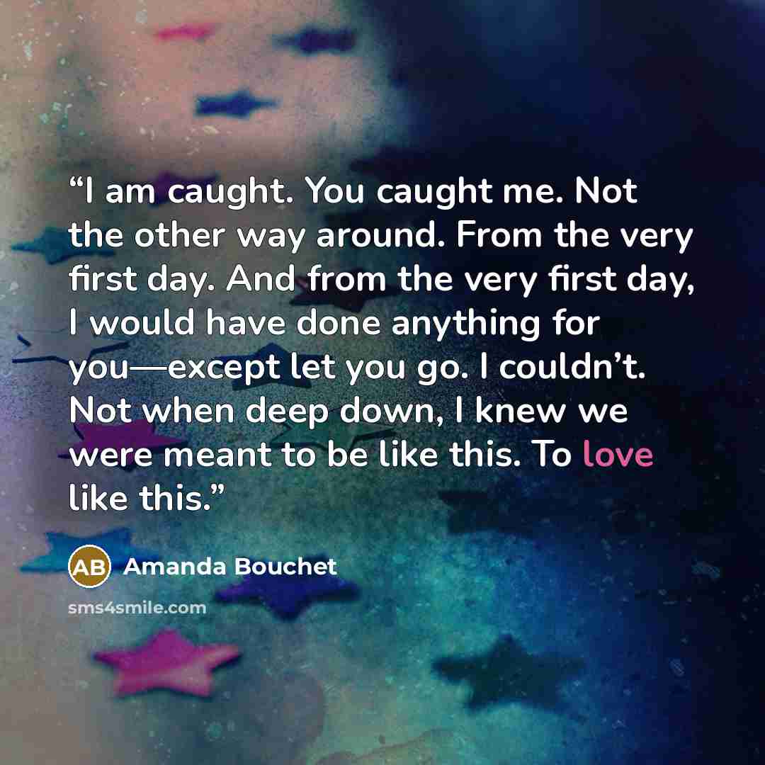 “I am caught. You caught me. Not the other way around. From the very first day. And from the very first day, I would have done anything for you—except let you go. I couldn’t. Not when deep down, I knew we were meant to be like this. To love like this.” quote by Amanda Bouchet