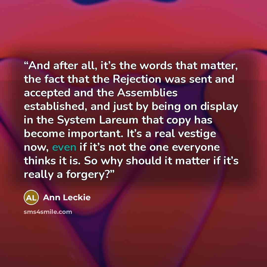 “And after all, it’s the words that matter, the fact that the Rejection was sent and accepted and the Assemblies established, and just by being on display in the System Lareum that copy has become important. It’s a real vestige now, even if it’s not the one everyone thinks it is. So why should it…” quote by Ann Leckie