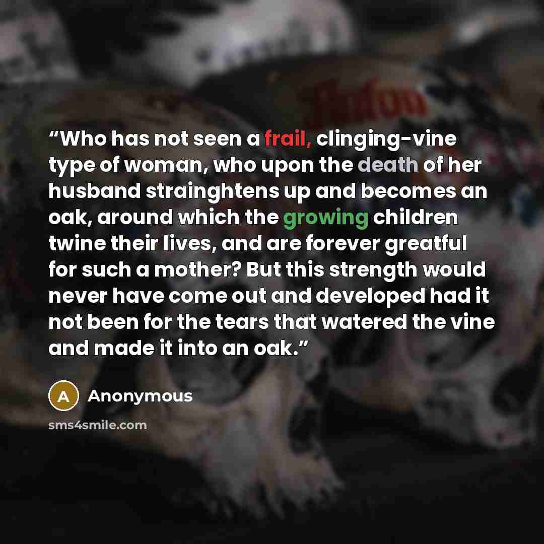 “Who has not seen a frail, clinging-vine type of woman, who upon the death of her husband strainghtens up and becomes an oak, around which the growing children twine their lives, and are forever greatful for such a mother? But this strength would never have come out and developed had it not been…” quote by Anonymous