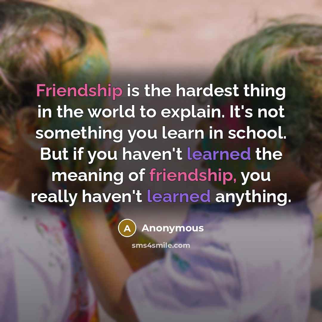 “Friendship is the hardest thing in the world to explain. It's not something you learn in school. But if you haven't learned the meaning of friendship, you really haven't learned anything.” quote by Anonymous