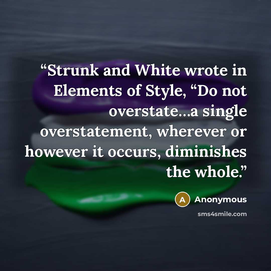 “Strunk and White wrote in Elements of Style, “Do not overstate…a single overstatement, wherever or however it occurs, diminishes the whole.” quote by Anonymous