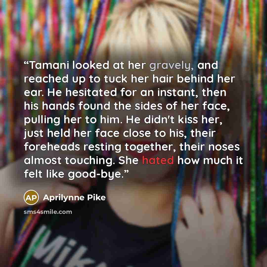 “Tamani looked at her gravely, and reached up to tuck her hair behind her ear. He hesitated for an instant, then his hands found the sides of her face, pulling her to him. He didn't kiss her, just held her face close to his, their foreheads resting together, their noses almost touching. She hated…” quote by Aprilynne Pike