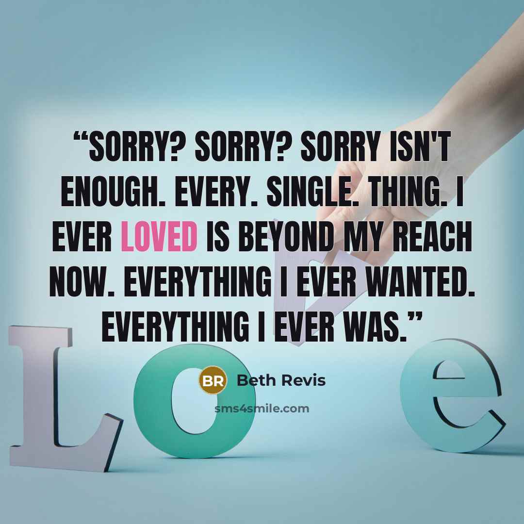 “Sorry? Sorry? Sorry isn't enough. Every. Single. Thing. I ever loved is beyond my reach now. Everything I ever wanted. Everything I ever was.” quote by Beth Revis