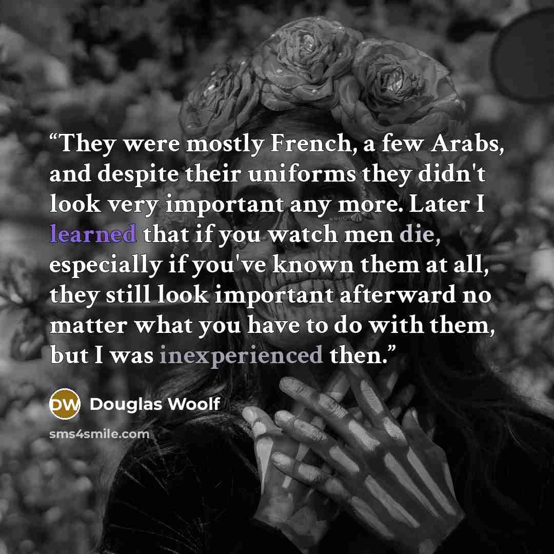 “They were mostly French, a few Arabs, and despite their uniforms they didn't look very important any more. Later I learned that if you watch men die, especially if you've known them at all, they still look important afterward no matter what you have to do with them, but I was inexperienced then.” quote by Douglas Woolf