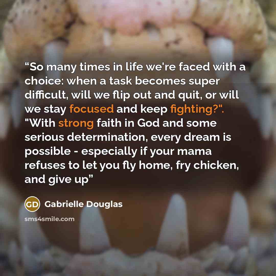 “So many times in life we're faced with a choice: when a task becomes super difficult, will we flip out and quit, or will we stay focused and keep fighting?". "With strong faith in God and some serious determination, every dream is possible - especially if your mama refuses to let you fly home, fry…” quote by Gabrielle Douglas