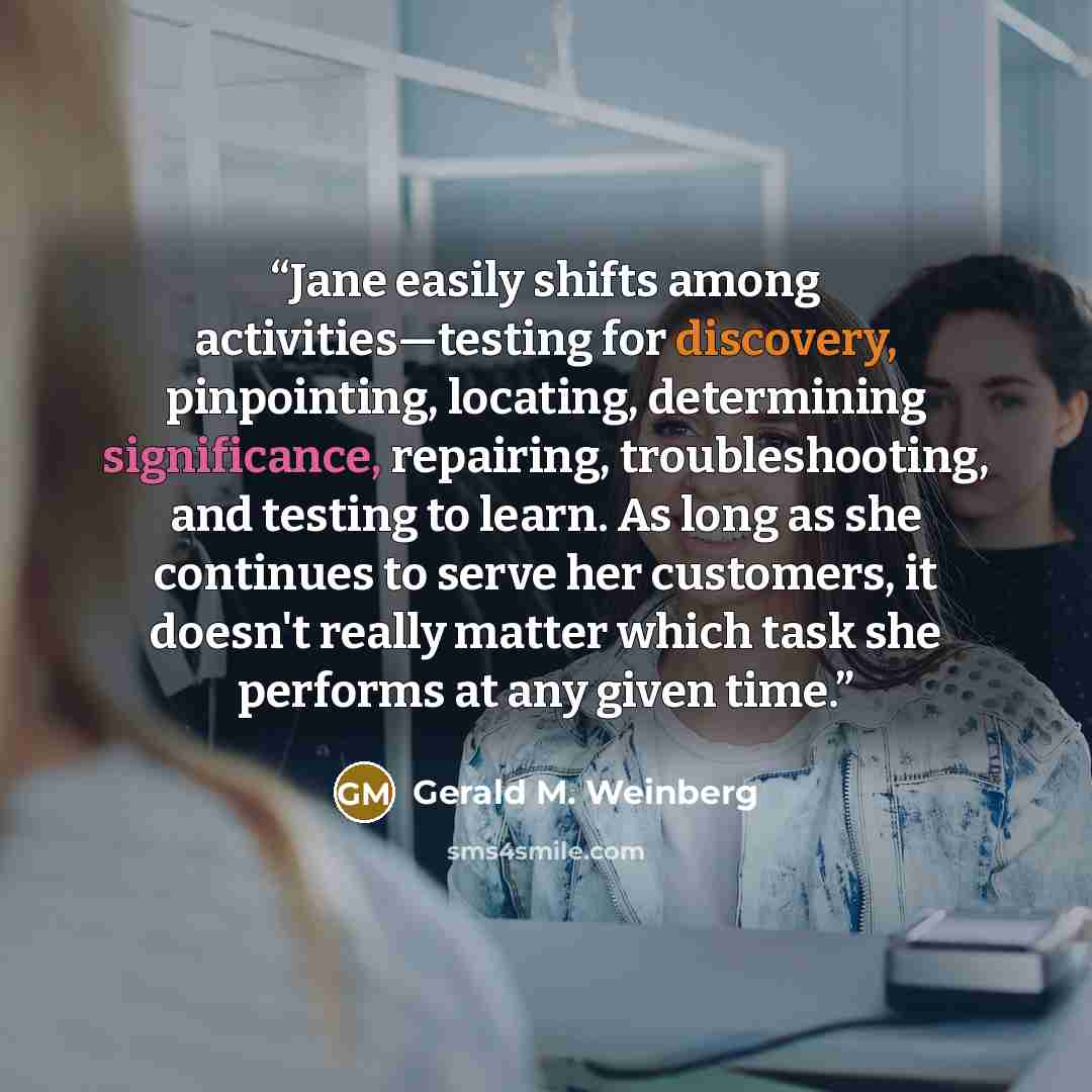“Jane easily shifts among activities—testing for discovery, pinpointing, locating, determining significance, repairing, troubleshooting, and testing to learn. As long as she continues to serve her customers, it doesn't really matter which task she performs at any given time.” quote by Gerald M. Weinberg