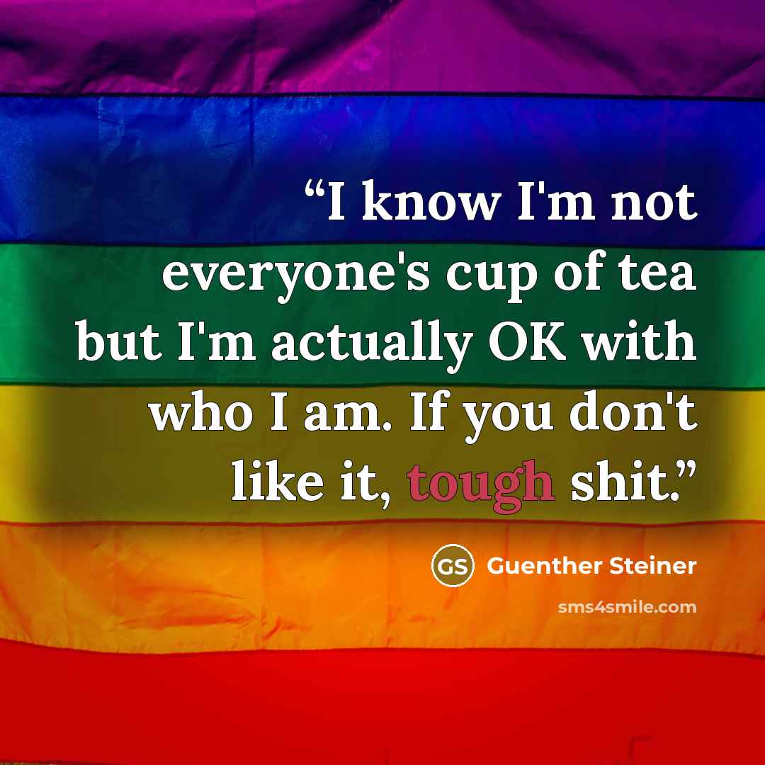 “I know I'm not everyone's cup of tea but I'm actually OK with who I am. If you don't like it, tough shit.” quote by Guenther Steiner