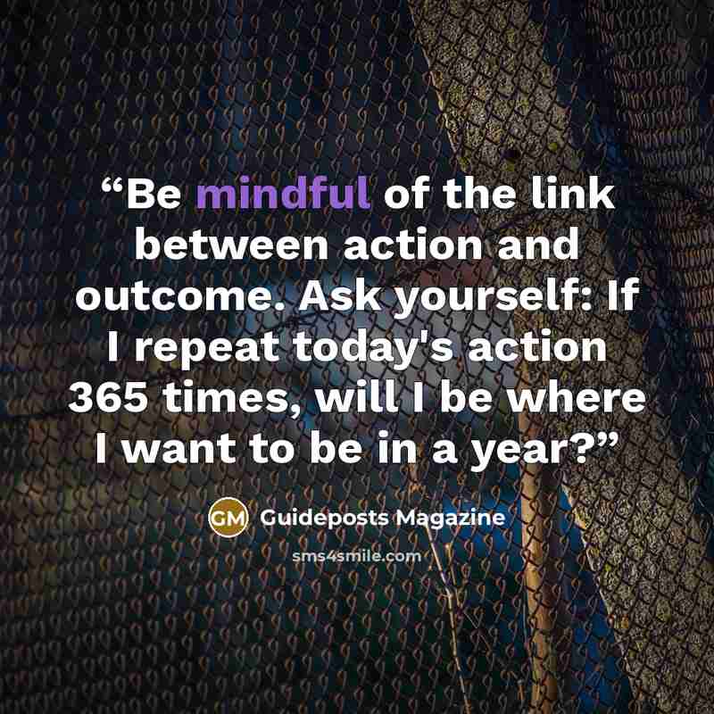 “Be mindful of the link between action and outcome. Ask yourself: If I repeat today's action 365 times, will I be where I want to be in a year?” quote by Guideposts Magazine