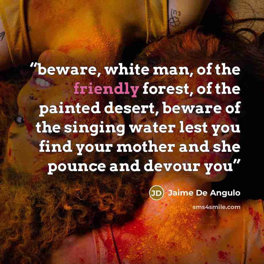 “beware, white man, of the friendly forest, of the painted desert, beware of the singing water lest you find your mother and she pounce and devour you” quote by Jaime De Angulo