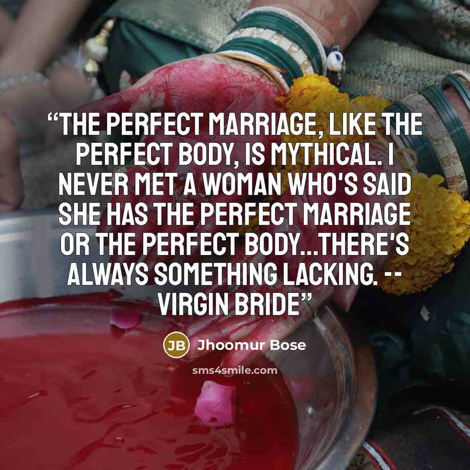 “The perfect marriage, like the perfect body, is mythical. I never met a woman who's said she has the perfect marriage or the perfect body...There's always something lacking. -- Virgin Bride” quote by Jhoomur Bose