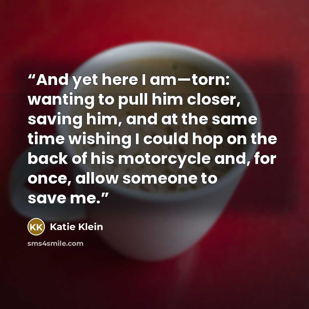 “And yet here I am—torn: wanting to pull him closer, saving him, and at the same time wishing I could hop on the back of his motorcycle and, for once, allow someone to save me.” quote by Katie Klein