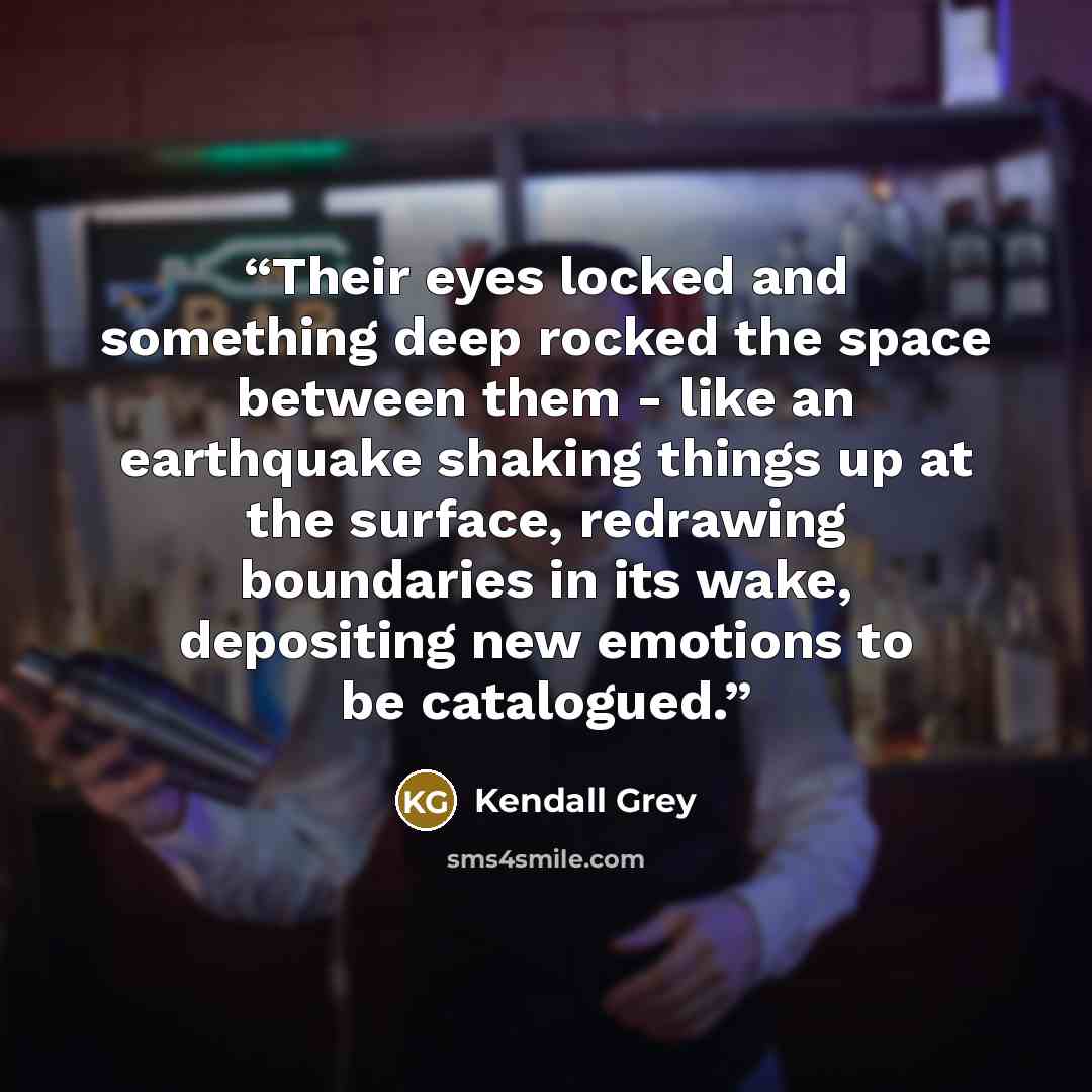 “Their eyes locked and something deep rocked the space between them - like an earthquake shaking things up at the surface, redrawing boundaries in its wake, depositing new emotions to be catalogued.” quote by kendall grey