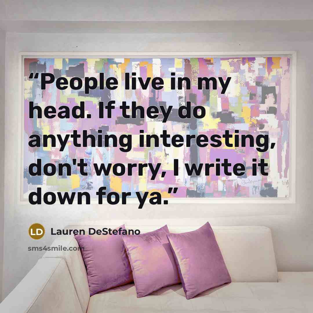 “People live in my head. If they do anything interesting, don't worry, I write it down for ya.” quote by Lauren DeStefano