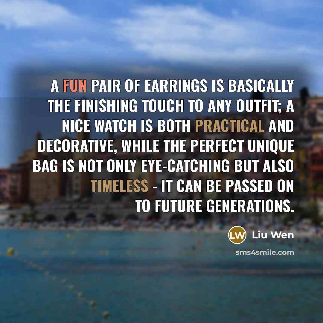 “A fun pair of earrings is basically the finishing touch to any outfit; a nice watch is both practical and decorative, while the perfect unique bag is not only eye-catching but also timeless - it can be passed on to future generations.” quote by Liu Wen