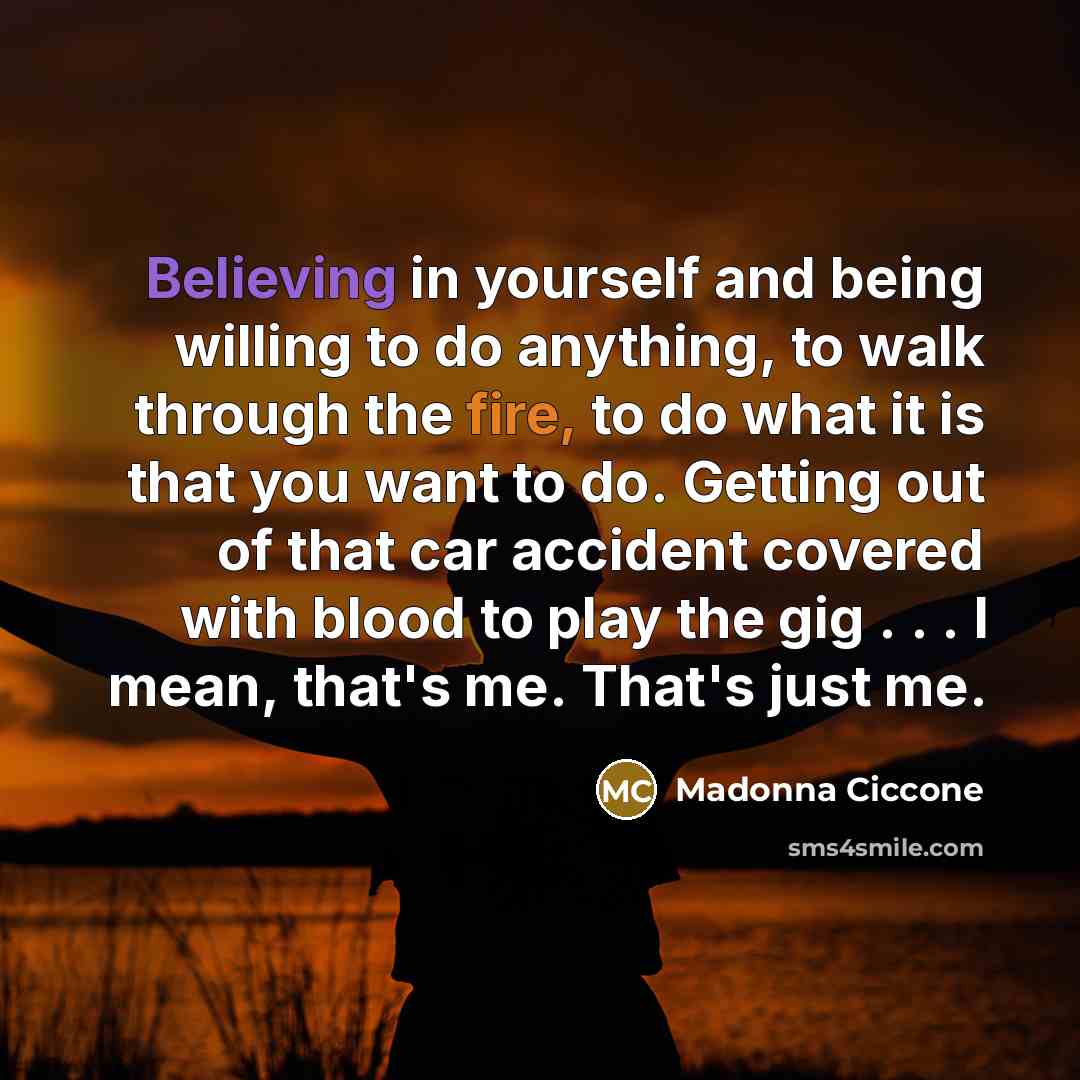 “Believing in yourself and being willing to do anything, to walk through the fire, to do what it is that you want to do. Getting out of that car accident covered with blood to play the gig . . . I mean, that's me. That's just me.” quote by Madonna Ciccone