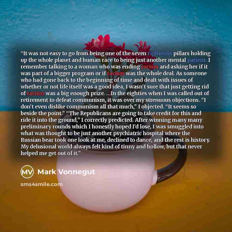 “It was not easy to go from being one of the seven righteous pillars holding up the whole planet and human race to being just another mental patient. I remember talking to a woman who was ending racism and asking her if it was part of a bigger program or if racism was the whole deal. As someone who…” quote by Mark Vonnegut