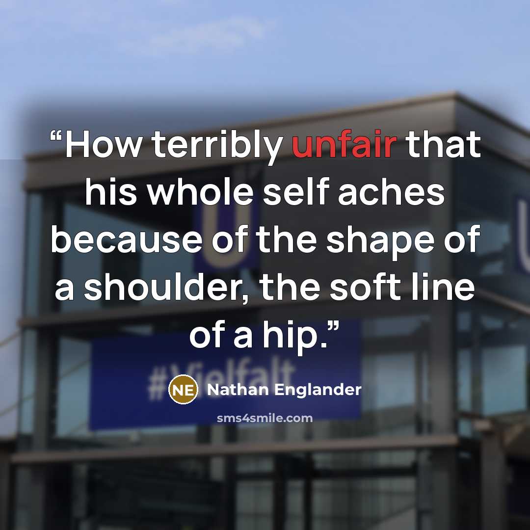 “How terribly unfair that his whole self aches because of the shape of a shoulder, the soft line of a hip.” quote by Nathan Englander