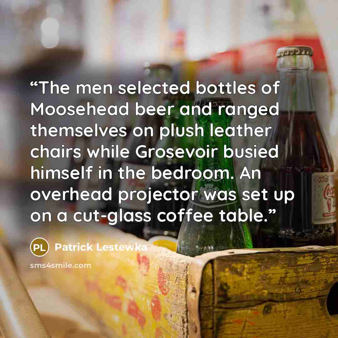 “The men selected bottles of Moosehead beer and ranged themselves on plush leather chairs while Grosevoir busied himself in the bedroom. An overhead projector was set up on a cut-glass coffee table.” quote by Patrick Lestewka