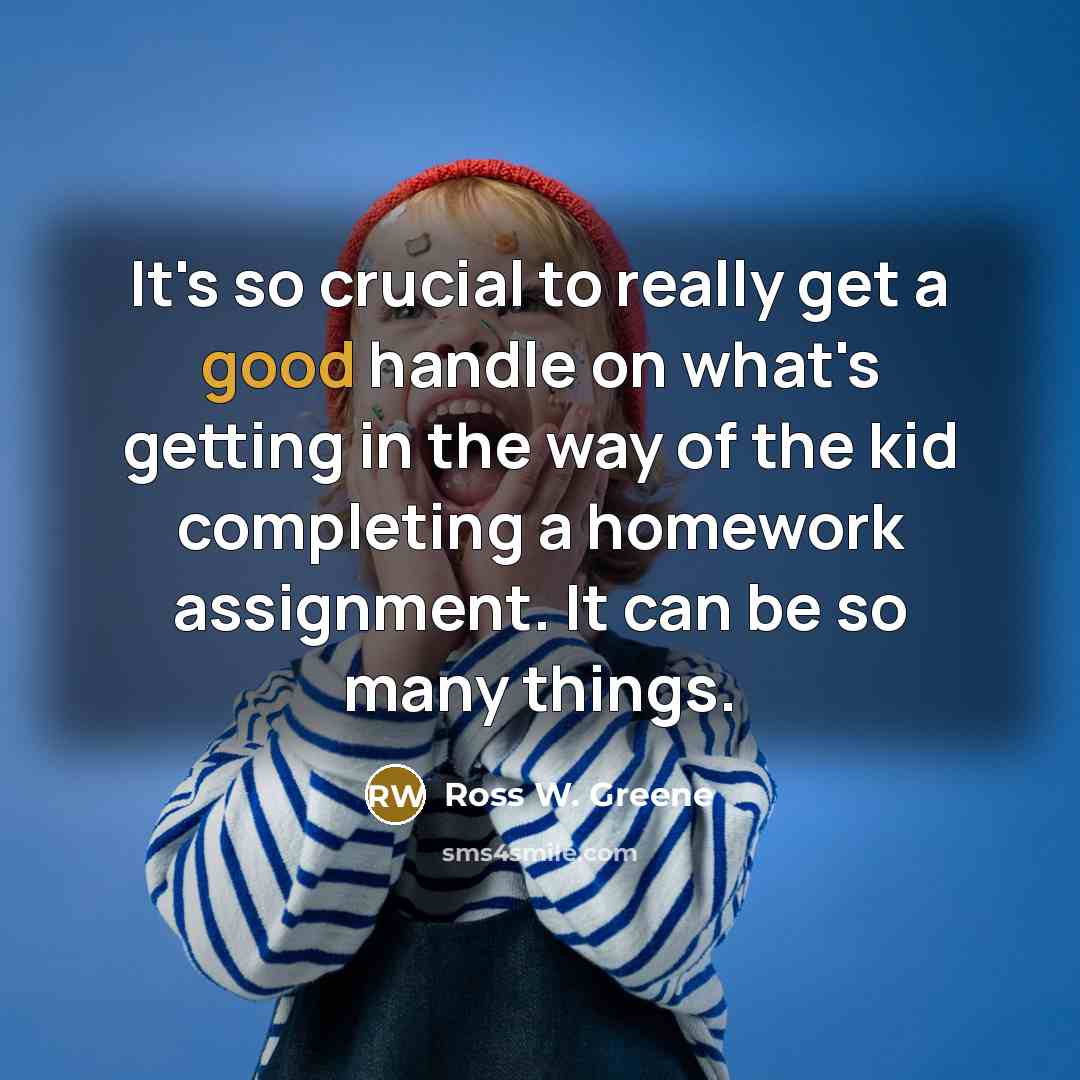“It's so crucial to really get a good handle on what's getting in the way of the kid completing a homework assignment. It can be so many things.” quote by Ross W. Greene