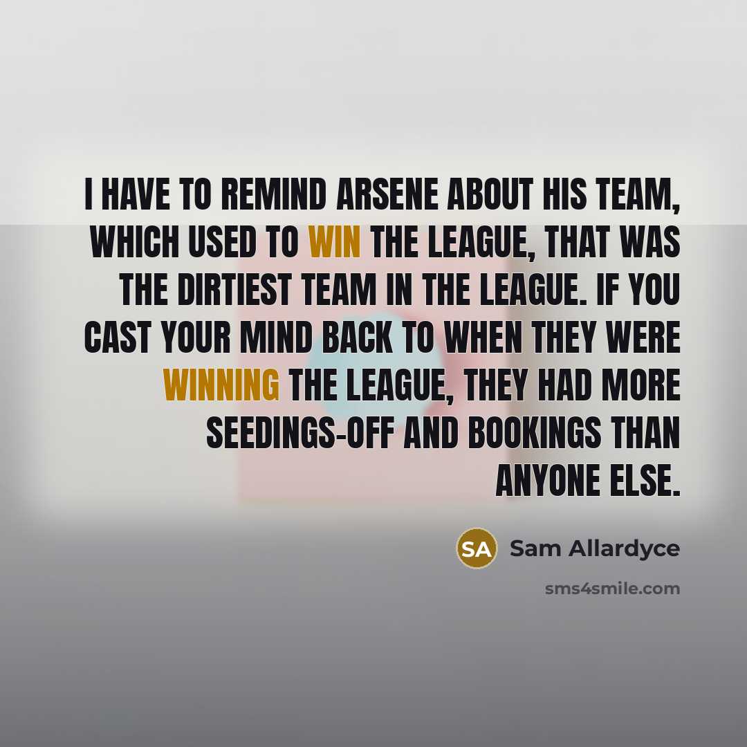 “I have to remind Arsene about his team, which used to win the league, that was the dirtiest team in the league. If you cast your mind back to when they were winning the league, they had more seedings-off and bookings than anyone else.” quote by Sam Allardyce