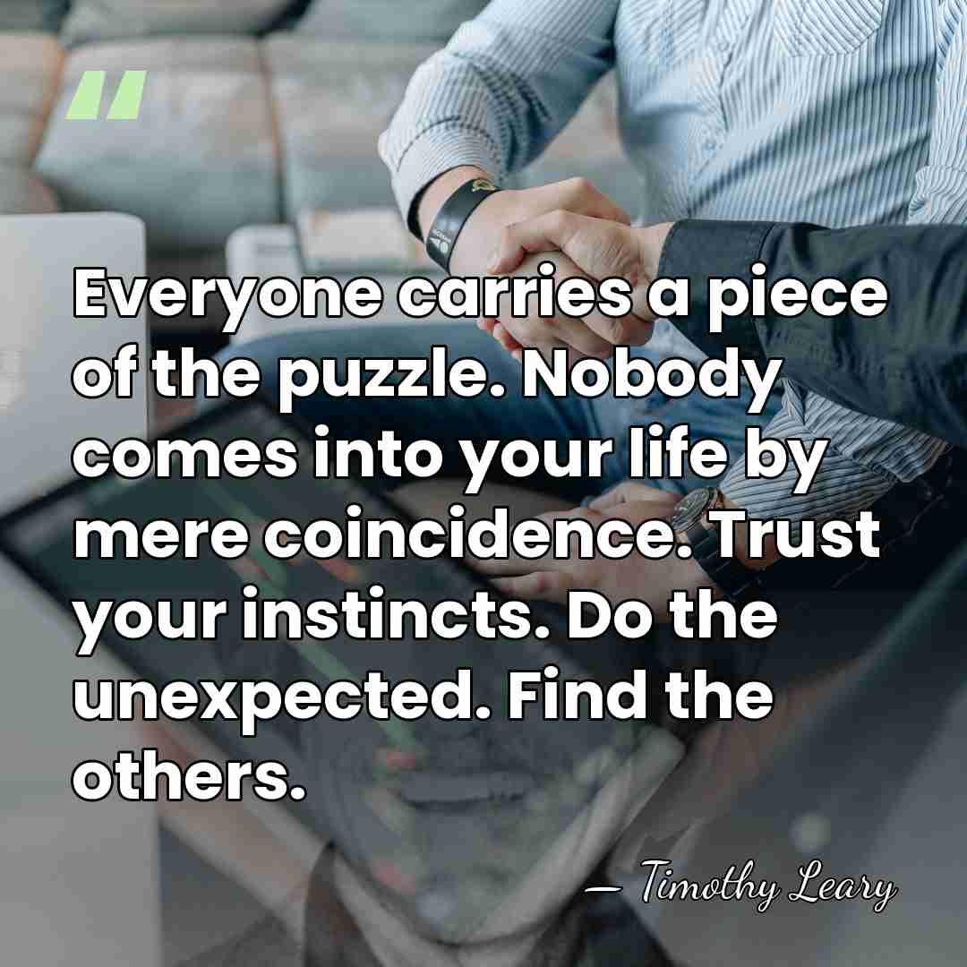 Everyone carries a piece of the puzzle. Nobody comes into your life&hellip; - Timothy Leary