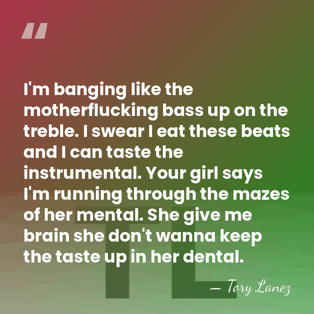 I'm banging like the motherflucking bass up on the treble. I swear&hellip; - Tory Lanez