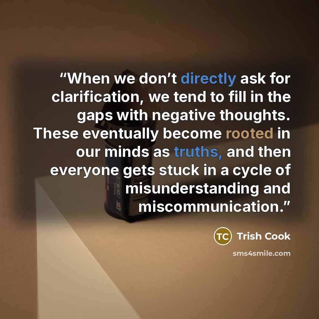 “When we don’t directly ask for clarification, we tend to fill in the gaps with negative thoughts. These eventually become rooted in our minds as truths, and then everyone gets stuck in a cycle of misunderstanding and miscommunication.” quote by Trish Cook