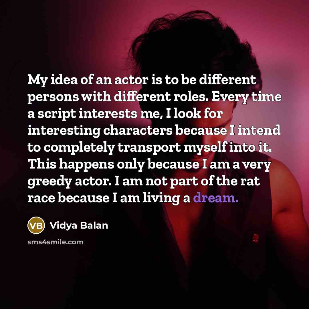 “My idea of an actor is to be different persons with different roles. Every time a script interests me, I look for interesting characters because I intend to completely transport myself into it. This happens only because I am a very greedy actor. I am not part of the rat race because I am living a…” quote by Vidya Balan
