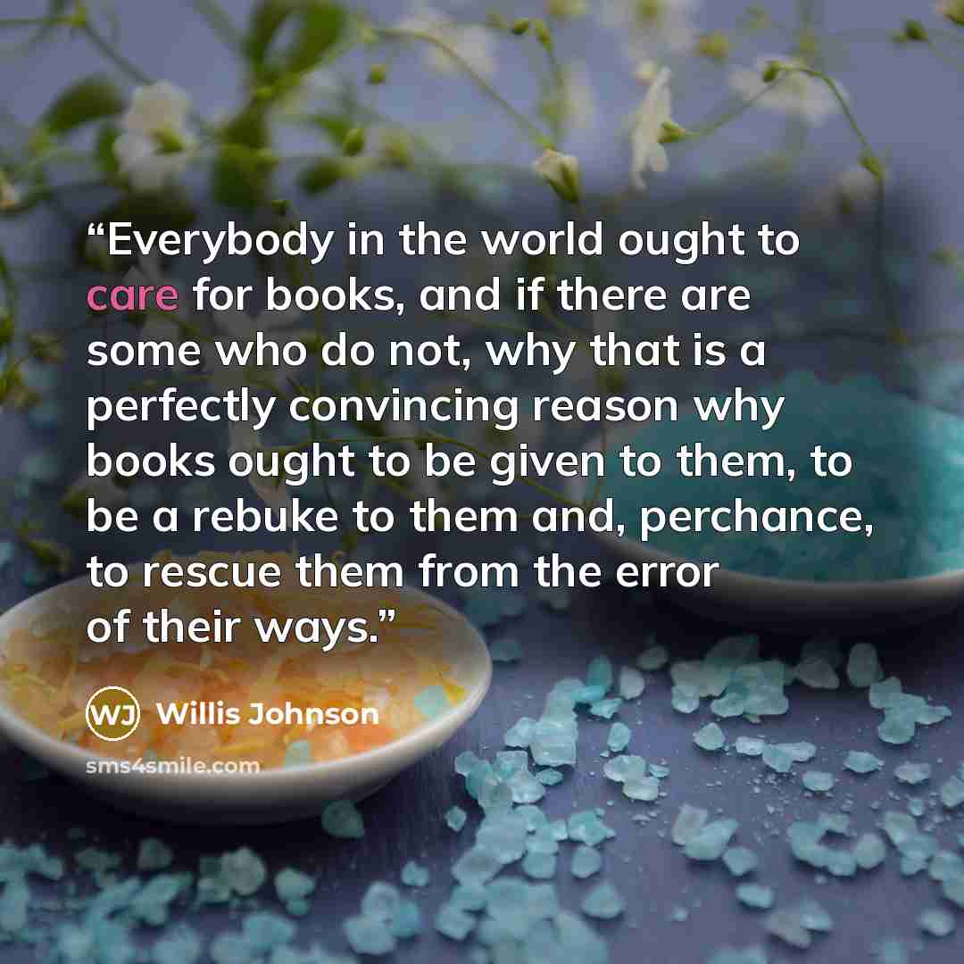 “Everybody in the world ought to care for books, and if there are some who do not, why that is a perfectly convincing reason why books ought to be given to them, to be a rebuke to them and, perchance, to rescue them from the error of their ways.” quote by Willis Johnson
