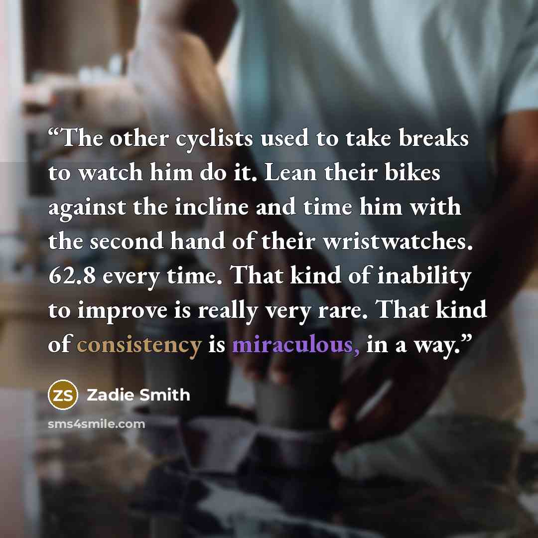 “The other cyclists used to take breaks to watch him do it. Lean their bikes against the incline and time him with the second hand of their wristwatches. 62.8 every time. That kind of inability to improve is really very rare. That kind of consistency is miraculous, in a way.” quote by Zadie Smith