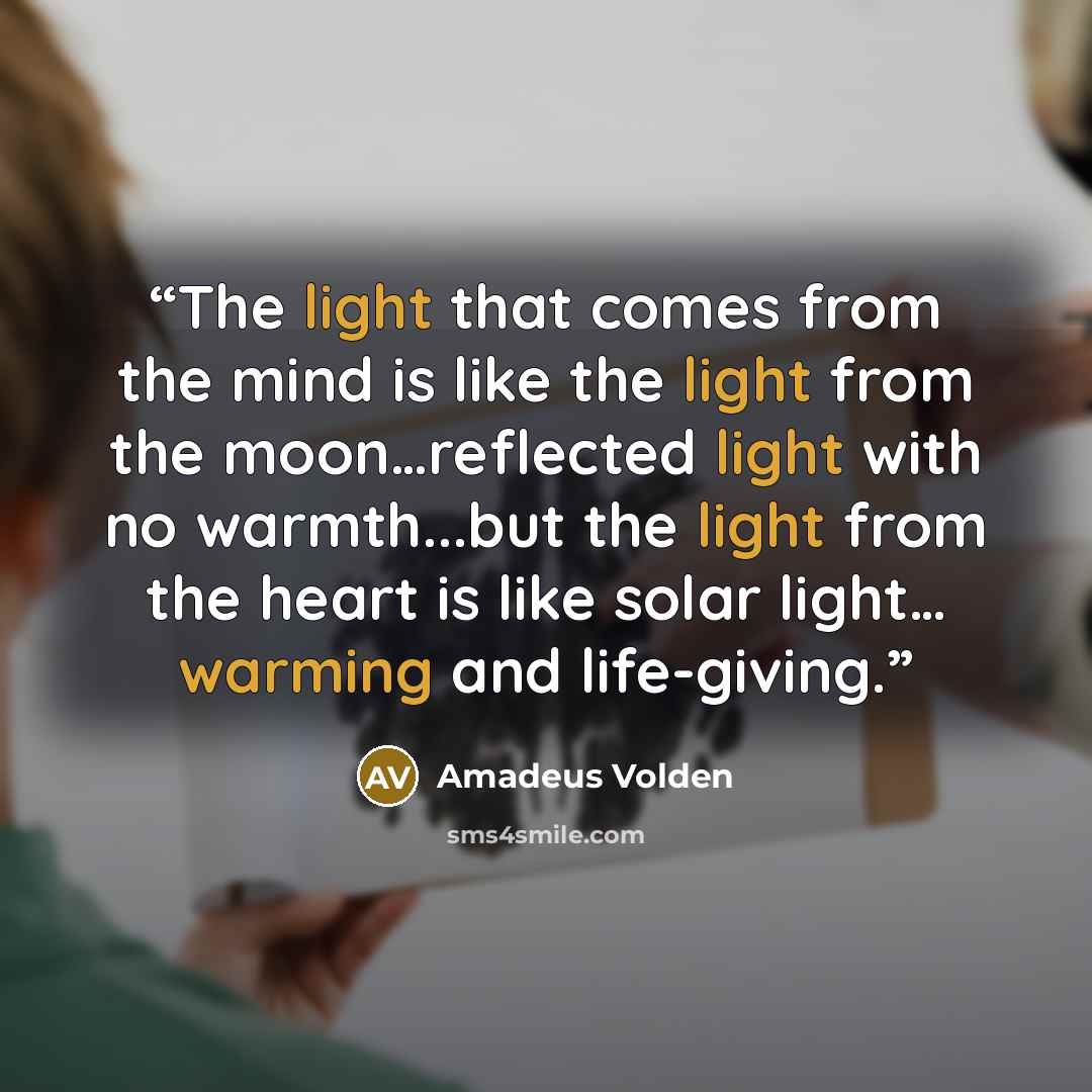 “The light that comes from the mind is like the light from the moon…reflected light with no warmth...but the light from the heart is like solar light… warming and life-giving.” quote by Amadeus Volden