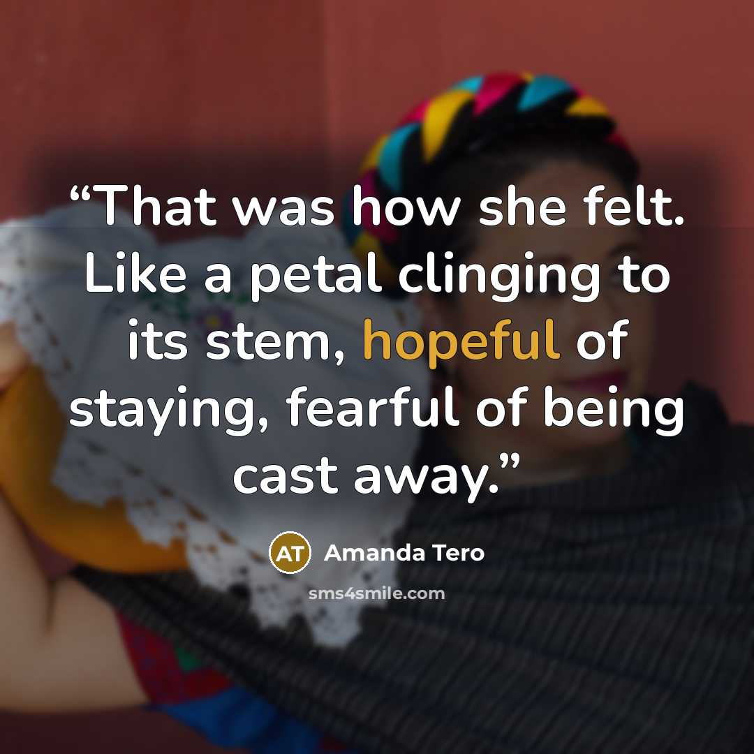 “That was how she felt. Like a petal clinging to its stem, hopeful of staying, fearful of being cast away.” quote by Amanda Tero