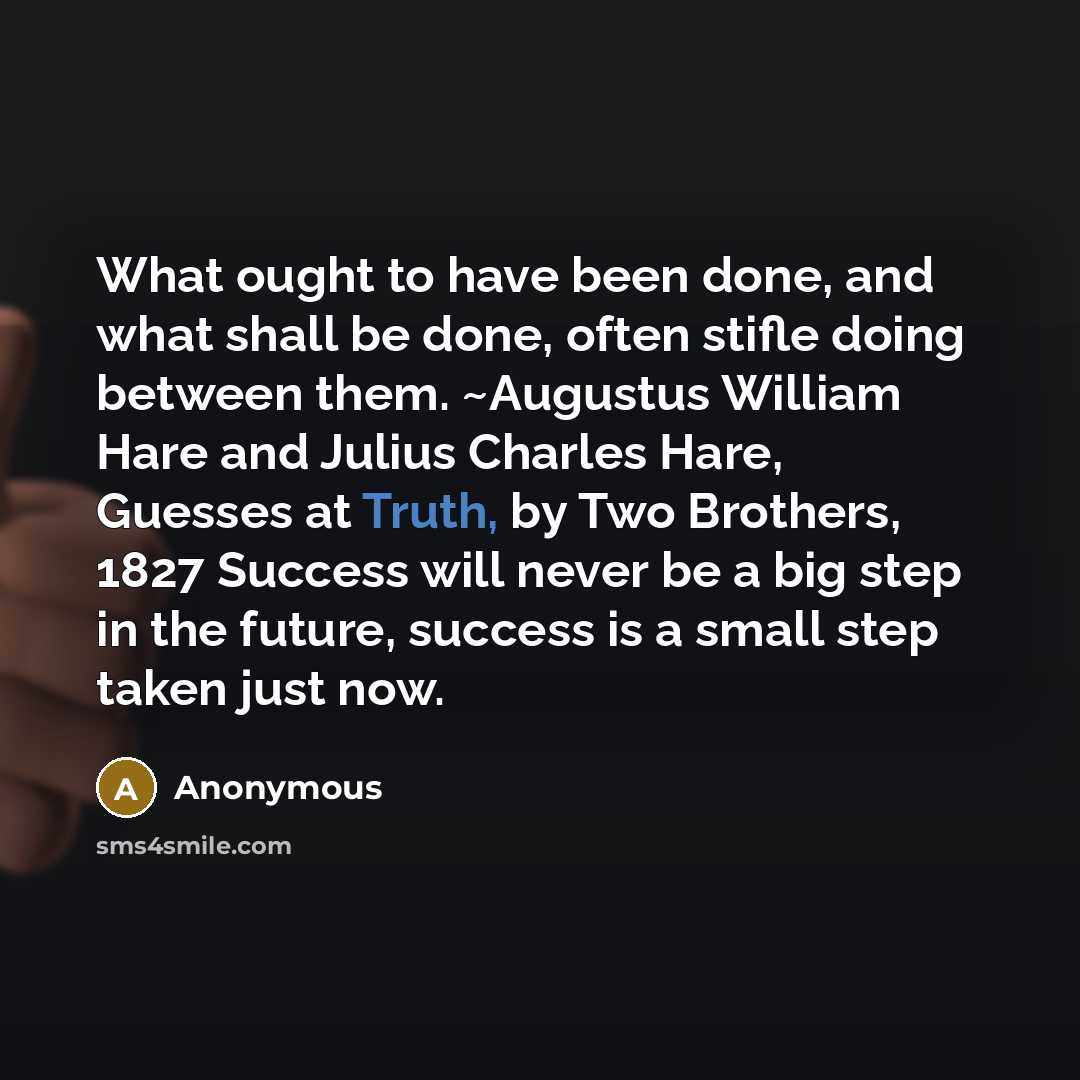 “What ought to have been done, and what shall be done, often stifle doing between them. ~Augustus William Hare and Julius Charles Hare, Guesses at Truth, by Two Brothers, 1827 Success will never be a big step in the future, success is a small step taken just now.” quote by Anonymous