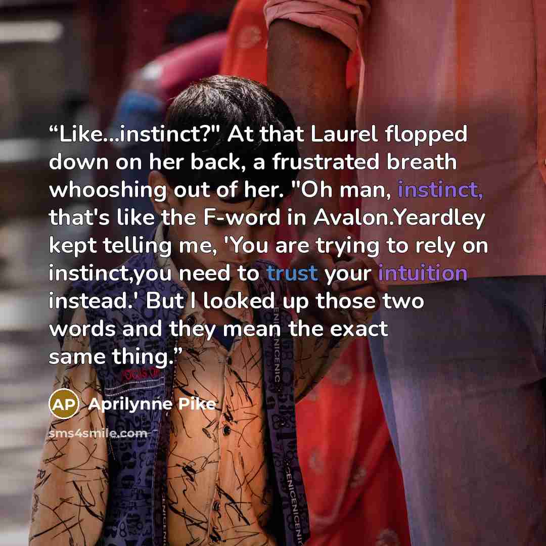 “Like...instinct?" At that Laurel flopped down on her back, a frustrated breath whooshing out of her. "Oh man, instinct, that's like the F-word in Avalon.Yeardley kept telling me, 'You are trying to rely on instinct,you need to trust your intuition instead.' But I looked up those two words and they…” quote by Aprilynne Pike