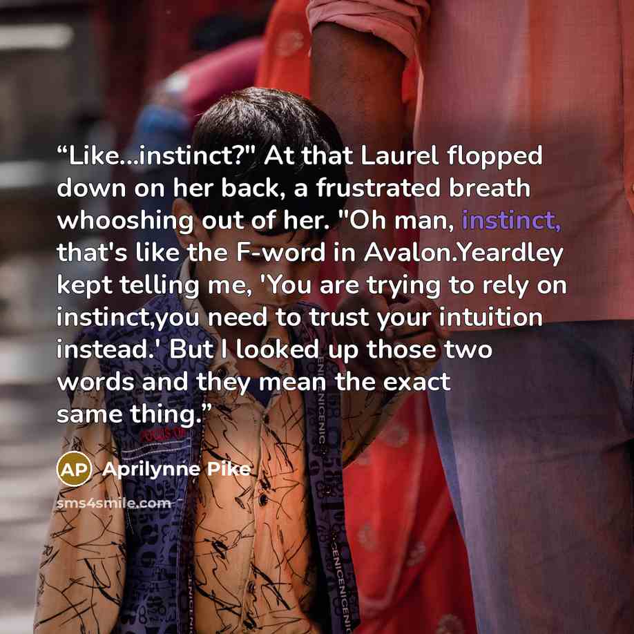 “Like...instinct?" At that Laurel flopped down on her back, a frustrated breath whooshing out of her. "Oh man, instinct, that's like the F-word in Avalon.Yeardley kept telling me, 'You are trying to rely on instinct,you need to trust your intuition instead.' But I looked up those two words and they…” quote by Aprilynne Pike