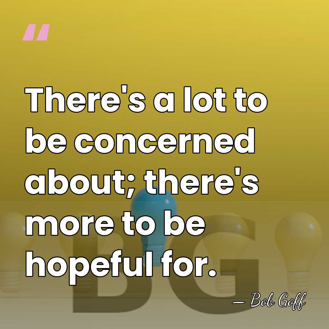 There's a lot to be concerned about; there's more to be hopeful&hellip; - Bob Goff
