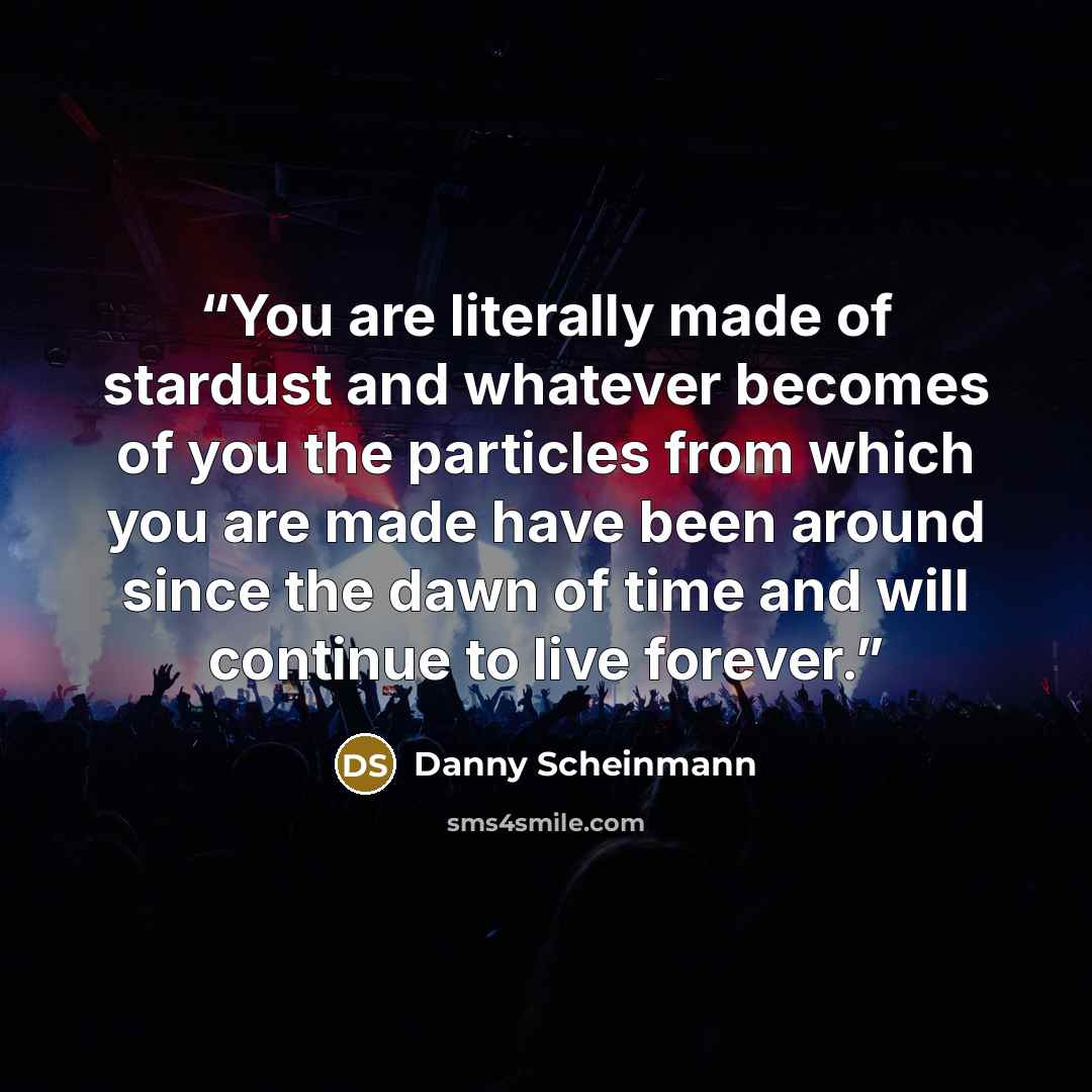 “You are literally made of stardust and whatever becomes of you the particles from which you are made have been around since the dawn of time and will continue to live forever.” quote by Danny Scheinmann