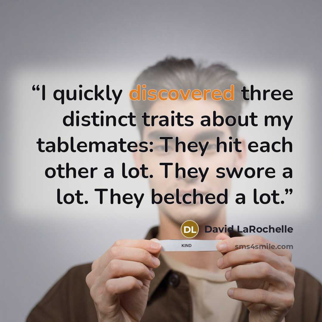 “I quickly discovered three distinct traits about my tablemates: They hit each other a lot. They swore a lot. They belched a lot.” quote by David LaRochelle