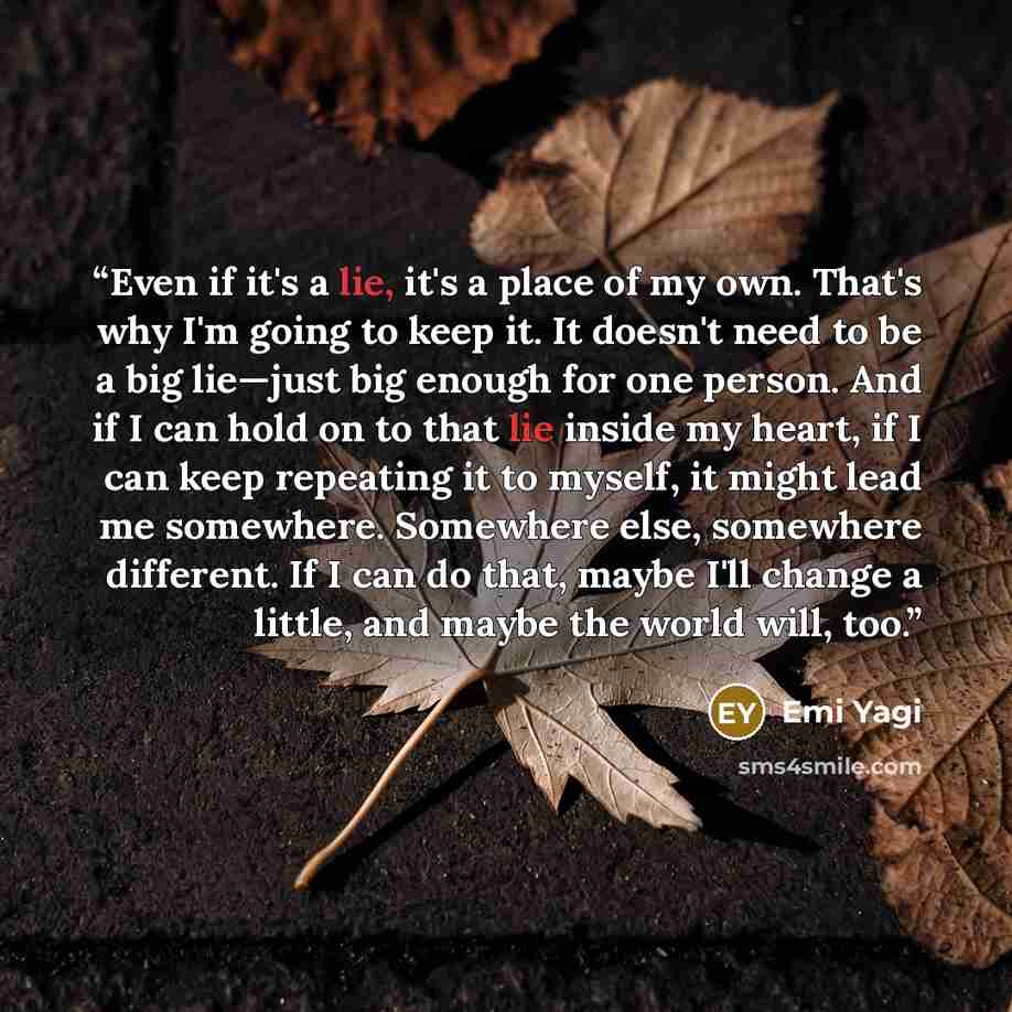“Even if it's a lie, it's a place of my own. That's why I'm going to keep it. It doesn't need to be a big lie—just big enough for one person. And if I can hold on to that lie inside my heart, if I can keep repeating it to myself, it might lead me somewhere. Somewhere else, somewhere different. If I…” quote by Emi Yagi