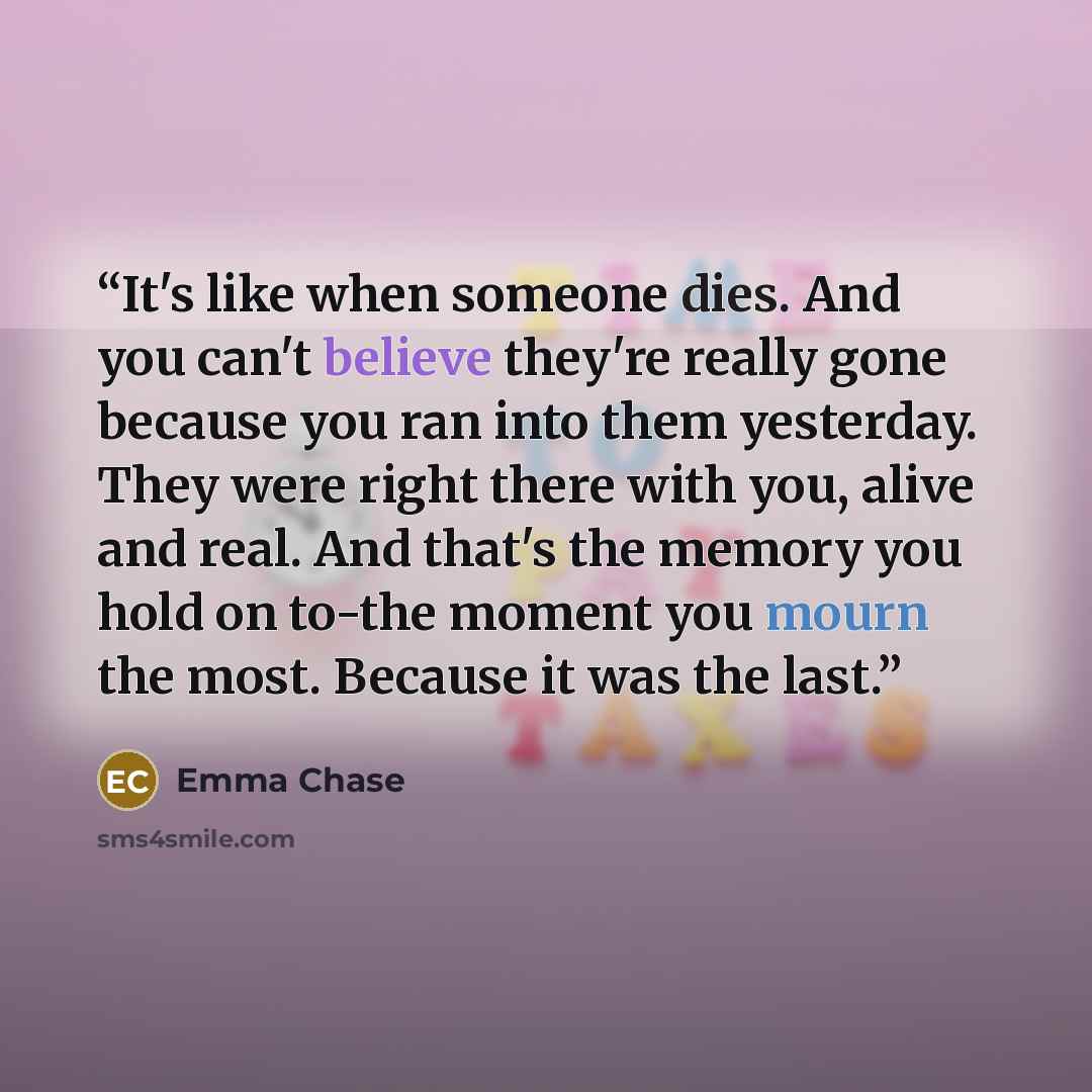 “It's like when someone dies. And you can't believe they're really gone because you ran into them yesterday. They were right there with you, alive and real. And that's the memory you hold on to-the moment you mourn the most. Because it was the last.” quote by Emma Chase