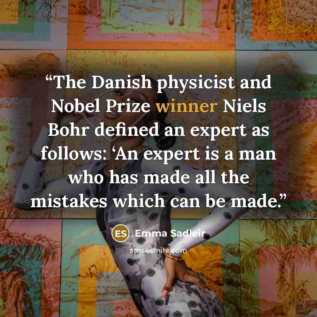 “The Danish physicist and Nobel Prize winner Niels Bohr defined an expert as follows: ‘An expert is a man who has made all the mistakes which can be made.” quote by Emma Sadleir