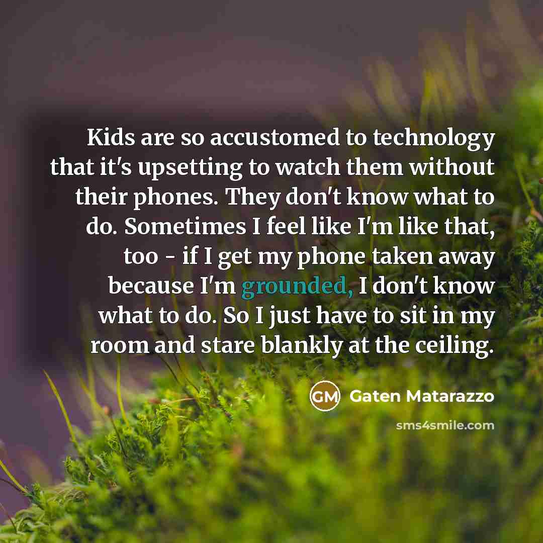 “Kids are so accustomed to technology that it's upsetting to watch them without their phones. They don't know what to do. Sometimes I feel like I'm like that, too - if I get my phone taken away because I'm grounded, I don't know what to do. So I just have to sit in my room and stare blankly at the…” quote by Gaten Matarazzo