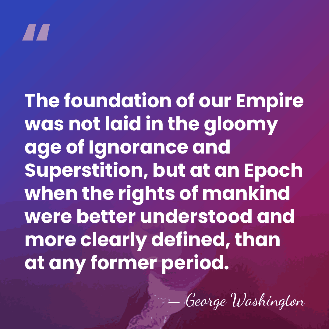 The foundation of our Empire was not laid in the gloomy age&hellip; - George Washington